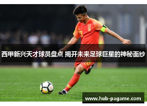 西甲新兴天才球员盘点 揭开未来足球巨星的神秘面纱