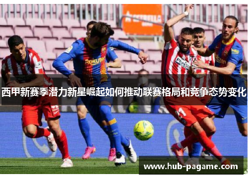 西甲新赛季潜力新星崛起如何推动联赛格局和竞争态势变化 西甲新赛季潜力新星崛起如何推动联赛格局和竞争态势变化