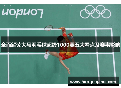 全面解读大马羽毛球超级1000赛五大看点及赛事影响 全面解读大马羽毛球超级1000赛五大看点及赛事影响