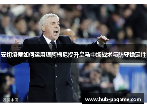 安切洛蒂如何运用琼阿梅尼提升皇马中场战术与防守稳定性