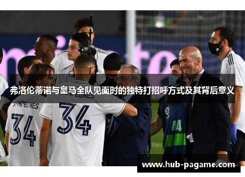 弗洛伦蒂诺与皇马全队见面时的独特打招呼方式及其背后意义