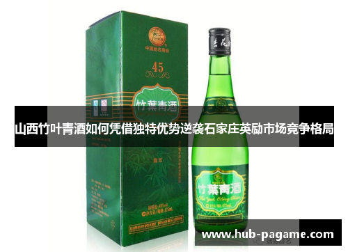 山西竹叶青酒如何凭借独特优势逆袭石家庄英励市场竞争格局