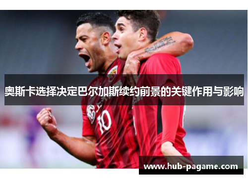 奥斯卡选择决定巴尔加斯续约前景的关键作用与影响 奥斯卡选择决定巴尔加斯续约前景的关键作用与影响