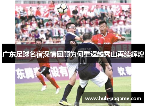 广东足球名宿深情回顾为何重返越秀山再续辉煌