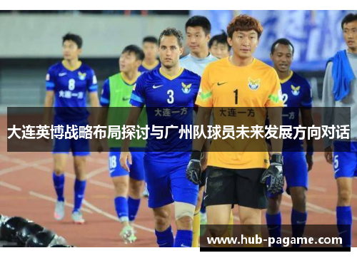 大连英博战略布局探讨与广州队球员未来发展方向对话