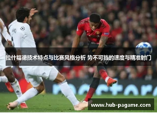 拉什福德技术特点与比赛风格分析 势不可挡的速度与精准射门