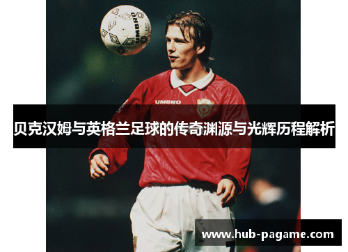 贝克汉姆与英格兰足球的传奇渊源与光辉历程解析 贝克汉姆与英格兰足球的传奇渊源与光辉历程解析