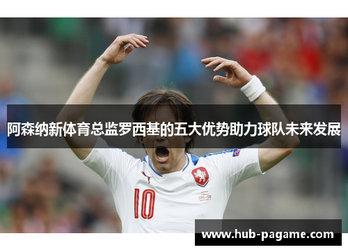 阿森纳新体育总监罗西基的五大优势助力球队未来发展 阿森纳新体育总监罗西基的五大优势助力球队未来发展