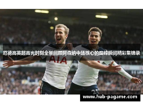 厄德高英超高光时刻全景回顾阿森纳中场核心的巅峰瞬间精彩集锦录
