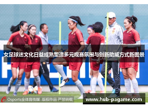 女足球迷文化日益成熟塑造多元观赛氛围与创新助威方式新图景