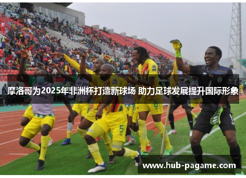 摩洛哥为2025年非洲杯打造新球场 助力足球发展提升国际形象 摩洛哥为2025年非洲杯打造新球场 助力足球发展提升国际形象