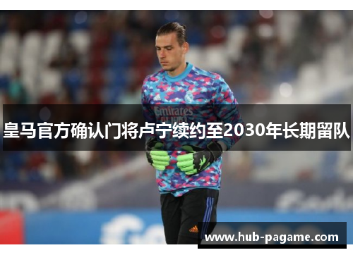 皇马官方确认门将卢宁续约至2030年长期留队