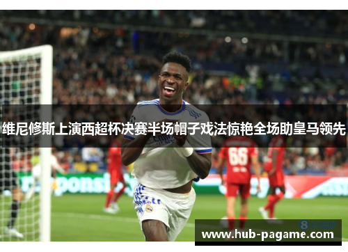 维尼修斯上演西超杯决赛半场帽子戏法惊艳全场助皇马领先 维尼修斯上演西超杯决赛半场帽子戏法惊艳全场助皇马领先