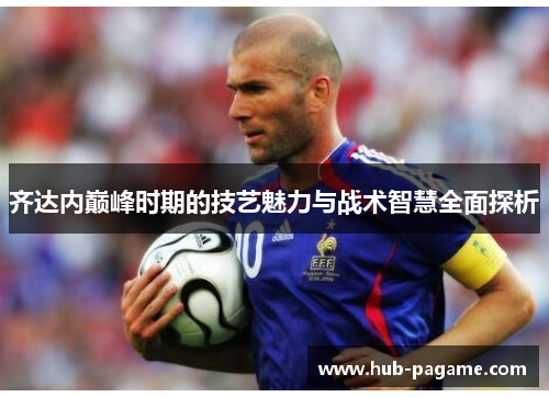 齐达内巅峰时期的技艺魅力与战术智慧全面探析